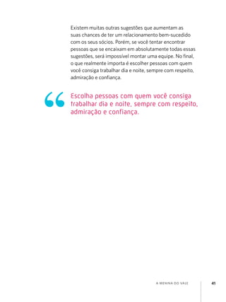 Existem muitas outras sugestões que aumentam as
suas chances de ter um relacionamento bem-sucedido
com os seus sócios. Porém, se você tentar encontrar
pessoas que se encaixam em absolutamente todas essas
sugestões, será impossível montar uma equipe. No final,
o que realmente importa é escolher pessoas com quem
você consiga trabalhar dia e noite, sempre com respeito,
admiração e confiança.

Escolha pessoas com quem você consiga
trabalhar dia e noite, sempre com respeito,
admiração e confiança.

a menina do vale

41

 