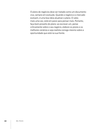O plano de negócios deve ser tratado como um documento
vivo, sempre em evolução. Quando o negócio e o mercado
evoluem, é uma boa ideia atualizar o plano. O valor,
mais uma vez, está em parar para pensar mais. Portanto,
faça bom proveito do plano: ao escrever um, pense
criticamente sobre o seu negócio, elabore os piores e os
melhores cenários e seja realista consigo mesmo sobre a
oportunidade que está na sua frente.

44

B EL P ESC E

 