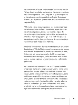 só querem ver um jovem empreendedor apaixonado crescer.
Talvez, alguém as ajudou no passado e elas querem continuar
esta corrente positiva. Talvez, ninguém as ajudou no passado
e elas sabem o quanto isso as teria acelerado. De qualquer
maneira, essas pessoas gastam horas e horas compartilhando
sua sabedoria.
Vale muito a pena procurar pessoas que passaram por algo
semelhante ao que você está vivenciando agora. Encontrese com essas pessoas, conte a sua história e alguns de
seus planos para elas. Peça conselhos. Não tenha medo de
mandar e-mails para pessoas que você ainda não conhece
pessoalmente. Além disso, certifique-se de manter contato e
cuidar muito bem desses seus mentores.
Encontrei um dos meus maiores mentores em um jantar com
brasileiros no Vale do Silício, no qual conversamos por apenas
três minutos. Nossa conexão poderia ter terminado ali. Mas,
felizmente, nós trocamos e-mails e decidimos reunir-nos
novamente. Um ano depois, temos a amizade mais incrível
que eu poderia esperar e um enorme respeito e admiração
pelo outro.
Os conselhos que esse mentor me proporcionou fizeramme crescer muito como empreendedora, como líder e como
pessoa. Nós falamos sobre como contratar e motivar uma
equipe, como construir confiança com outras pessoas, como
adicionar mais equilíbrio às nossas vidas, como lidar com a
mídia, como levantar dinheiro, como se manter fiel aos seus
valores e muito mais. Nós também falamos muito sobre os
erros do passado e o que pode ser feito para evitá-los ou
minimizá-los. Se eu tiver qualquer dúvida, eu sei que posso
ligar para esse mentor e amigo a qualquer momento.

a menina do vale

47

 