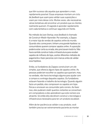 que têm sucesso são aquelas que aprendem o mais
rapidamente possível. Essas empresas montam um ciclo
de feedback que usam para validar suas suposições e
voam por meio desse ciclo. Muitas vezes, são necessárias
várias tentativas até encontrar um produto que os clientes
realmente queiram. O segredo é aprender rapidamente
com cada tentativa e continuar seguindo em frente.
No método da Lean Startup, esse feedback é chamado
de Construir-Medir-Aprender. Por exemplo, a Zappos
é a maior loja de vendas de sapatos online do mundo.
Quando eles começaram, tinham uma grande hipótese: os
consumidores querem comprar sapatos online. A suposição
poderia estar certa ou errada, eles precisavam testá-la. Não
havia sentido construir toda a infraestrutura para receber
sapatos de milhares de lojas, aceitar diferentes métodos de
pagamento e fazer parcerias com marcas antes de validar
essa hipótese.
Então, os fundadores da Zappos construíram um site
simples, que oferecia alguns tipos de sapatos online. As
pessoas poderiam escolher os sapatos que queriam, mas,
na verdade, não havia tecnologia alguma para ajudar com
a compra e a entrega daqueles sapatos. Os fundadores
estavam fazendo o trabalho da tecnologia. Quando alguém
fazia um pedido, eles compravam os sapatos em lojas
físicas e enviavam ao consumidor pelo correio. Ao fazer
isso, eles puderam medir quantos visitantes se convertiam
em compradores e eles aprenderam que este número era
atraente. Só então eles decidiram construir a tecnologia e
infraestrutura necessária para ter um produto escalável.
Além de ter paciência ao validar o seu produto, você
também precisa ser extremamente paciente ao montar

a menina do vale

51

 