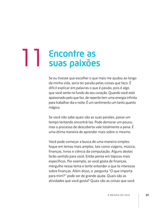 11

Encontre as
suas paixões
Se eu tivesse que escolher o que mais me ajudou ao longo
da minha vida, seria ter paixão pelas coisas que faço. É
difícil explicar em palavras o que é paixão, pois é algo
que você sente no fundo do seu coração. Quando você está
apaixonado pelo que faz, de repente tem uma energia infinita
para trabalhar dia e noite. É um sentimento um tanto quanto
mágico.
Se você não sabe quais são as suas paixões, passe um
tempo tentando encontrá-las. Pode demorar um pouco,
mas o processo de descoberta vale totalmente a pena. É
uma ótima maneira de aprender mais sobre si mesmo.
Você pode começar a busca de uma maneira simples:
foque em temas mais amplos, tais como viagens, música,
finanças, livros e ciência da computação. Alguns destes
farão sentido para você. Então pense em tópicos mais
específicos. Por exemplo, se você gosta de finanças,
mergulhe nesse tema e tente entender o que te interessa
sobre finanças. Além disso, a pergunta “O que importa
para mim?” pode ser de grande ajuda. Quais são as
atividades que você gosta? Quais são as coisas que você

a menina do vale

57

 