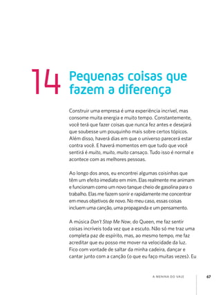 14

Pequenas coisas que
fazem a diferença
Construir uma empresa é uma experiência incrível, mas
consome muita energia e muito tempo. Constantemente,
você terá que fazer coisas que nunca fez antes e desejará
que soubesse um pouquinho mais sobre certos tópicos.
Além disso, haverá dias em que o universo parecerá estar
contra você. E haverá momentos em que tudo que você
sentirá é muito, muito, muito cansaço. Tudo isso é normal e
acontece com as melhores pessoas.
Ao longo dos anos, eu encontrei algumas coisinhas que
têm um efeito imediato em mim. Elas realmente me animam
e funcionam como um novo tanque cheio de gasolina para o
trabalho. Elas me fazem sorrir e rapidamente me concentrar
em meus objetivos de novo. No meu caso, essas coisas
incluem uma canção, uma propaganda e um pensamento.
A música Don’t Stop Me Now, do Queen, me faz sentir
coisas incríveis toda vez que a escuto. Não só me traz uma
completa paz de espírito, mas, ao mesmo tempo, me faz
acreditar que eu posso me mover na velocidade da luz.
Fico com vontade de saltar da minha cadeira, dançar e
cantar junto com a canção (o que eu faço muitas vezes). Eu

a menina do vale

67

 