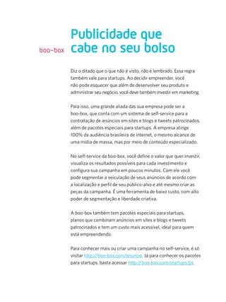 boo-box

Publicidade que
cabe no seu bolso
Diz o ditado que o que não é visto, não é lembrado. Essa regra
também vale para startups. Ao decidir empreender, você
não pode esquecer que além de desenvolver seu produto e
administrar seu negócio, você deve também investir em marketing.
Para isso, uma grande aliada das sua empresa pode ser a
boo-box, que conta com um sistema de self-service para a
contratação de anúncios em sites e blogs e tweets patrocinados,
além de pacotes especiais para startups. A empresa atinge
100% da audiência brasileira de internet, o mesmo alcance de
uma mídia de massa, mas por meio de conteúdo especializado.
No self-service da boo-box, você define o valor que quer investir,
visualiza os resultados possíveis para cada investimento e
configura sua campanha em poucos minutos. Com ele você
pode segmentar a veiculação de seus anúncios de acordo com
a localização e perfil de seu público-alvo e até mesmo criar as
peças da campanha. É uma ferramenta de baixo custo, com alto
poder de segmentação e liberdade criativa.
A boo-box também tem pacotes especiais para startups,
planos que combinam anúncios em sites e blogs e tweets
patrocinados e tem um custo mais acessível, ideal para quem
está empreendendo.
Para conhecer mais ou criar uma campanha no self-service, é só
visitar http://boo-box.com/anuncie. Já para conhecer os pacotes
para startups, basta acessar http://boo-box.com/startups/pt.

 