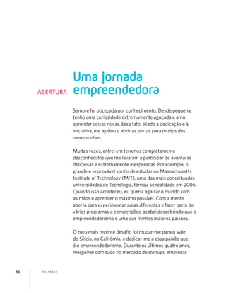 BEL PESCE10
Sempre fui obcecada por conhecimento. Desde pequena,
tenho uma curiosidade extremamente aguçada e amo
aprender coisas novas. Esse fato, aliado à dedicação e à
iniciativa, me ajudou a abrir as portas para muitos dos
meus sonhos.
Muitas vezes, entrei em terrenos completamente
desconhecidos que me levaram a participar de aventuras
deliciosas e extremamente inesperadas. Por exemplo, o
grande e improvável sonho de estudar no Massachusetts
Institute of Technology (MIT), uma das mais conceituadas
universidades de Tecnologia, tornou-se realidade em 2006.
Quando isso aconteceu, eu queria agarrar o mundo com
as mãos e aprender o máximo possível. Com a mente
aberta para experimentar aulas diferentes e fazer parte de
vários programas e competições, acabei descobrindo que o
empreendedorismo é uma das minhas maiores paixões.
O meu mais recente desaﬁo foi mudar-me para o Vale
do Silício, na Califórnia, e dedicar-me a essa paixão que
é o empreendedorismo. Durante os últimos quatro anos,
mergulhei com tudo no mercado de startups, empresas
Uma jornada
empreendedoraABERTURA
 