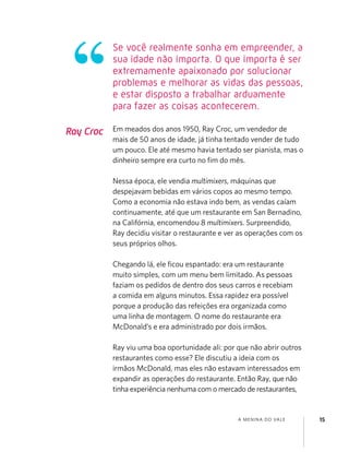 A MENINA DO VALE 15
Ray Croc Em meados dos anos 1950, Ray Croc, um vendedor de
mais de 50 anos de idade, já tinha tentado vender de tudo
um pouco. Ele até mesmo havia tentado ser pianista, mas o
dinheiro sempre era curto no ﬁm do mês.
Nessa época, ele vendia multimixers, máquinas que
despejavam bebidas em vários copos ao mesmo tempo.
Como a economia não estava indo bem, as vendas caíam
continuamente, até que um restaurante em San Bernadino,
na Califórnia, encomendou 8 multimixers. Surpreendido,
Ray decidiu visitar o restaurante e ver as operações com os
seus próprios olhos.
Chegando lá, ele ﬁcou espantado: era um restaurante
muito simples, com um menu bem limitado. As pessoas
faziam os pedidos de dentro dos seus carros e recebiam
a comida em alguns minutos. Essa rapidez era possível
porque a produção das refeições era organizada como
uma linha de montagem. O nome do restaurante era
McDonald’s e era administrado por dois irmãos.
Ray viu uma boa oportunidade ali: por que não abrir outros
restaurantes como esse? Ele discutiu a ideia com os
irmãos McDonald, mas eles não estavam interessados em
expandir as operações do restaurante. Então Ray, que não
tinha experiência nenhuma com o mercado de restaurantes,
Se você realmente sonha em empreender, a
sua idade não importa. O que importa é ser
extremamente apaixonado por solucionar
problemas e melhorar as vidas das pessoas,
e estar disposto a trabalhar arduamente
para fazer as coisas acontecerem.
 
