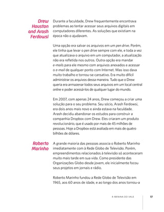 A MENINA DO VALE 17
Drew
Houston
and Arash
Ferdowsi
Durante a faculdade, Drew frequentemente encontrava
problemas ao tentar acessar seus arquivos digitais em
computadores diferentes. As soluções que existiam na
época não o ajudavam.
Uma opção era salvar os arquivos em um pen drive. Porém,
ele tinha que levar o pen drive sempre com ele, e toda a vez
que atualizava o arquivo em um computador, a atualização
não era reﬂetida nos outros. Outra opção era mandar
e-mails para ele mesmo com arquivos anexados e acessar
o e-mail de qualquer ponto com Internet. Mas isso dava
muito trabalho e tornou-se cansativo. Era muito difícil
administrar os arquivos dessa maneira. Tudo que o Drew
queria era armazenar todos seus arquivos em um local central
online e poder acessá-los de qualquer lugar do mundo.
Em 2007, com apenas 24 anos, Drew começou a criar uma
solução para o seu problema. Seu sócio, Arash Ferdowsi,
era dois anos mais novo e ainda estava na faculdade.
Arash decidiu abandonar os estudos para construir a
companhia Dropbox com Drew. Eles criaram um produto
revolucionário, que é usado por mais de 45 milhões de
pessoas. Hoje a Dropbox está avaliada em mais de quatro
bilhões de dólares.
Roberto
Marinho
A grande maioria das pessoas associa o Roberto Marinho
imediatamente com à Rede Globo de Televisão. Porém,
empreendimentos relacionados à televisão só aconteceram
muito mais tarde em sua vida. Como presidente das
Organizações Globo desde jovem, ele inicialmente focou
seus projetos em jornais e rádio.
Roberto Marinho fundou a Rede Globo de Televisão em
1965, aos 60 anos de idade, e ao longo dos anos tornou-a
 