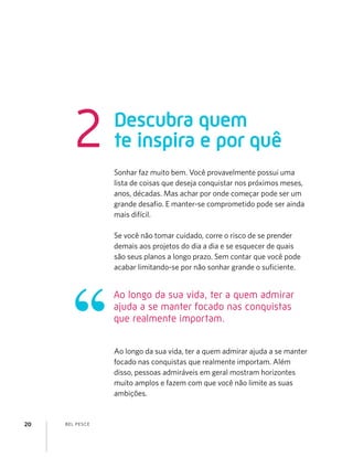 BEL PESCE20
Descubra quem
te inspira e por quê2
Sonhar faz muito bem. Você provavelmente possui uma
lista de coisas que deseja conquistar nos próximos meses,
anos, décadas. Mas achar por onde começar pode ser um
grande desaﬁo. E manter-se comprometido pode ser ainda
mais difícil.
Se você não tomar cuidado, corre o risco de se prender
demais aos projetos do dia a dia e se esquecer de quais
são seus planos a longo prazo. Sem contar que você pode
acabar limitando-se por não sonhar grande o suﬁciente.
Ao longo da sua vida, ter a quem admirar ajuda a se manter
focado nas conquistas que realmente importam. Além
disso, pessoas admiráveis em geral mostram horizontes
muito amplos e fazem com que você não limite as suas
ambições.
Ao longo da sua vida, ter a quem admirar
ajuda a se manter focado nas conquistas
que realmente importam.
 