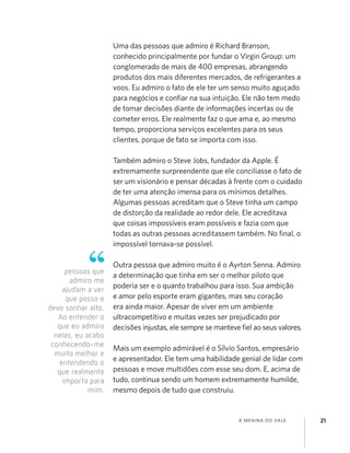 A MENINA DO VALE 21
Uma das pessoas que admiro é Richard Branson,
conhecido principalmente por fundar o Virgin Group: um
conglomerado de mais de 400 empresas, abrangendo
produtos dos mais diferentes mercados, de refrigerantes a
voos. Eu admiro o fato de ele ter um senso muito aguçado
para negócios e conﬁar na sua intuição. Ele não tem medo
de tomar decisões diante de informações incertas ou de
cometer erros. Ele realmente faz o que ama e, ao mesmo
tempo, proporciona serviços excelentes para os seus
clientes, porque de fato se importa com isso.
Também admiro o Steve Jobs, fundador da Apple. É
extremamente surpreendente que ele conciliasse o fato de
ser um visionário e pensar décadas à frente com o cuidado
de ter uma atenção imensa para os mínimos detalhes.
Algumas pessoas acreditam que o Steve tinha um campo
de distorção da realidade ao redor dele. Ele acreditava
que coisas impossíveis eram possíveis e fazia com que
todas as outras pessoas acreditassem também. No ﬁnal, o
impossível tornava-se possível.
Outra pessoa que admiro muito é o Ayrton Senna. Admiro
a determinação que tinha em ser o melhor piloto que
poderia ser e o quanto trabalhou para isso. Sua ambição
e amor pelo esporte eram gigantes, mas seu coração
era ainda maior. Apesar de viver em um ambiente
ultracompetitivo e muitas vezes ser prejudicado por
decisões injustas, ele sempre se manteve ﬁel ao seus valores.
Mais um exemplo admirável é o Sílvio Santos, empresário
e apresentador. Ele tem uma habilidade genial de lidar com
pessoas e move multidões com esse seu dom. E, acima de
tudo, continua sendo um homem extremamente humilde,
mesmo depois de tudo que construiu.
pessoas que
admiro me
ajudam a ver
que posso e
devo sonhar alto.
Ao entender o
que eu admiro
nelas, eu acabo
conhecendo-me
muito melhor e
entendendo o
que realmente
importa para
mim.
 