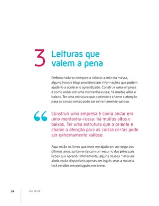 BEL PESCE24
Leituras que
valem a pena3
Embora nada se compare a colocar a mão na massa,
alguns livros e blogs providenciam informações que podem
ajudá-lo a acelerar o aprendizado. Construir uma empresa
é como andar em uma montanha-russa: há muitos altos e
baixos. Ter uma estrutura que o oriente e chame a atenção
para as coisas certas pode ser extremamente valioso.
Aqui estão os livros que mais me ajudaram ao longo dos
últimos anos, juntamente com um resumo das principais
lições que aprendi. Infelizmente, alguns desses materiais
ainda estão disponíveis apenas em inglês, mas a maioria
terá versões em português em breve.
Construir uma empresa é como andar em
uma montanha-russa: há muitos altos e
baixos. Ter uma estrutura que o oriente e
chame a atenção para as coisas certas pode
ser extremamente valioso.
 