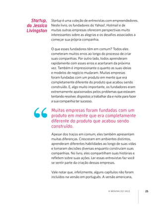 A MENINA DO VALE 25
Muitas empresas foram fundadas com um
produto em mente que era completamente
diferente do produto que acabou sendo
construído.
Startup,
da Jessica
Livingston
Startup é uma coleção de entrevistas com empreendedores.
Neste livro, os fundadores do Yahoo!, Hotmail e de
muitas outras empresas oferecem perspectivas muito
interessantes sobre as alegrias e os desaﬁos associados a
começar sua própria companhia.
O que esses fundadores têm em comum? Todos eles
cometeram muitos erros ao longo do processo de criar
suas companhias. Por outro lado, todos aprenderam
rapidamente com esses erros e acertaram da próxima
vez. Também é impressionante o quanto as suas ideias
e modelos de negócio mudaram. Muitas empresas
foram fundadas com um produto em mente que era
completamente diferente do produto que acabou sendo
construído. E, algo muito importante, os fundadores eram
extremamente apaixonados pelos problemas que estavam
tentando resolver, dispostos a trabalhar dia e noite para fazer
a sua companhia ter sucesso.
Apesar dos traços em comum, eles também apresentam
muitas diferenças. Cresceram em ambientes distintos,
aprenderam diferentes habilidades ao longo de suas vidas
e tomaram decisões diversas enquanto construíam suas
companhias. No livro, eles compartilham suas histórias e
reﬂetem sobre suas ações. Ler essas entrevistas faz você
se sentir parte da criação dessas empresas.
Vale notar que, infelizmente, alguns capítulos não foram
incluídos na versão em português. A versão americana,
 