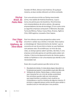 BEL PESCE26
Four Steps
To The
Epiphany, de
Steve Blank
Este livro oferece uma nova perspectiva sobre como
encontrar e validar seus clientes e mercado. Steve explica
a metodologia do “desenvolvimento de clientes”, que se
concentra em sair do escritório e testar as suas hipóteses
com pessoas reais. Ele acredita que, no início de suas
vidas, as startups apenas sabem opiniões, não fatos. E uma
empresa construída apenas em opiniões pode acabar sem
clientes. A técnica de desenvolvimento de clientes ajuda a
validar as hipóteses e criar uma empresa que atende a uma
necessidade real.
Esses são os quatro passos que dão nome ao livro:
1. Descoberta de clientes: A meta desta etapa é descobrir se
há pessoasquequeremoseuprodutoequalvalordãoaele.
2. Validação de clientes: Nesta etapa, a meta é provar
que é possível ter um ciclo de vendas sustentável.
Isso acontece quando cada vez mais pessoas
que experimentam o produto viram usuários ou
compradores e você os monetiza de alguma maneira. O
primeiro e segundo passos juntos servem para validar a
existência de um mercado para o seu produto.
Startup
Brasil, do
Pedro Melo
Com uma estrutura similar ao Startup mencionado
acima, mas repleto de histórias brasileiras, o que o
torna uma pérola para nós brasileiros. Há entrevistas
com empreendedores de vários setores, não apenas
empreendedores da área de tecnologia. O livro conta como
as seguintes empresas começaram: O Boticário, Buscapé,
Turma da Mônica, Flytour, Cacau Show, Arizona, Agência
Click, AGB Logística, Locaweb e Gran Sapore.
Founders At Work, oferece mais histórias. De qualquer
maneira, as duas versões oferecem um ótimo conteúdo.
 