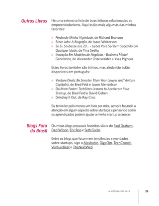 A MENINA DO VALE 29
Blogs Fora
do Brasil
Os meus blogs pessoais favoritos são o do Paul Graham,
Fred Wilson, Eric Reis e Seth Godin.
Entre os blogs que focam em tendências e novidades
sobre startups, sigo o Mashable, GigaOm, TechCrunch,
VentureBeat e TheNextWeb.
Outros Livros Há uma extensiva lista de boas leituras relacionadas ao
empreendedorismo. Aqui estão mais algumas das minhas
favoritas:
» Perdendo Minha Vigindade, de Richard Branson
» Steve Jobs: A Biograﬁa, de Isaac Walterson
» Se Eu Soubesse aos 20... - Lições Para Ser Bem Sucedido Em
Qualquer Idade, de Tina Seelig
» Inovação Em Modelos de Negócios - Business Model
Generation, de Alexander Osterwalder e Yves Pigneur
Estes livros também são ótimos, mas ainda não estão
disponíveis em português:
» Venture Deals: Be Smarter Than Your Lawyer and Venture
Capitalist, de Bred Feld e Jason Mendelson
» Do More Faster: TechStars Lessons to Accelerate Your
Startup, de Bred Feld e David Cohen
» Grinding It Out, de Ray Croc
Eu tento ler pelo menos um livro por mês, sempre focando a
atenção em algum aspecto sobre startups e pensando como
os aprendizados podem ajudar a minha startup a crescer.
 