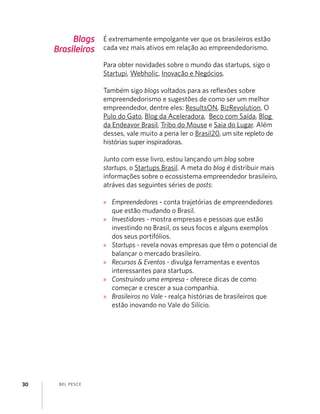 BEL PESCE30
Blogs
Brasileiros
É extremamente empolgante ver que os brasileiros estão
cada vez mais ativos em relação ao empreendedorismo.
Para obter novidades sobre o mundo das startups, sigo o
Startupi, Webholic, Inovação e Negócios.
Também sigo blogs voltados para as reﬂexões sobre
empreendedorismo e sugestões de como ser um melhor
empreendedor, dentre eles: ResultsON, BizRevolution, O
Pulo do Gato, Blog da Aceleradora, Beco com Saída, Blog
da Endeavor Brasil, Tribo do Mouse e Saia do Lugar. Além
desses, vale muito a pena ler o Brasil20, um site repleto de
histórias super inspiradoras.
Junto com esse livro, estou lançando um blog sobre
startups, o Startups Brasil. A meta do blog é distribuir mais
informações sobre o ecossistema empreendedor brasileiro,
atráves das seguintes séries de posts:
» Empreendedores - conta trajetórias de empreendedores
que estão mudando o Brasil.
» Investidores - mostra empresas e pessoas que estão
investindo no Brasil, os seus focos e alguns exemplos
dos seus portifólios.
» Startups - revela novas empresas que têm o potencial de
balançar o mercado brasileiro.
» Recursos & Eventos - divulga ferramentas e eventos
interessantes para startups.
» Construindo uma empresa - oferece dicas de como
começar e crescer a sua companhia.
» Brasileiros no Vale - realça histórias de brasileiros que
estão inovando no Vale do Silício.
 