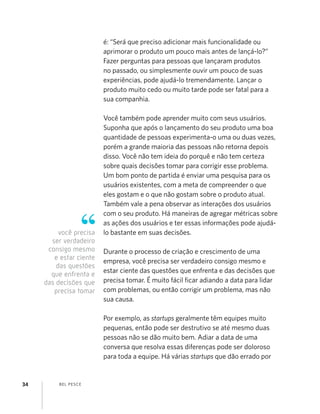 BEL PESCE34
é: “Será que preciso adicionar mais funcionalidade ou
aprimorar o produto um pouco mais antes de lançá-lo?”
Fazer perguntas para pessoas que lançaram produtos
no passado, ou simplesmente ouvir um pouco de suas
experiências, pode ajudá-lo tremendamente. Lançar o
produto muito cedo ou muito tarde pode ser fatal para a
sua companhia.
Você também pode aprender muito com seus usuários.
Suponha que após o lançamento do seu produto uma boa
quantidade de pessoas experimenta-o uma ou duas vezes,
porém a grande maioria das pessoas não retorna depois
disso. Você não tem ideia do porquê e não tem certeza
sobre quais decisões tomar para corrigir esse problema.
Um bom ponto de partida é enviar uma pesquisa para os
usuários existentes, com a meta de compreender o que
eles gostam e o que não gostam sobre o produto atual.
Também vale a pena observar as interações dos usuários
com o seu produto. Há maneiras de agregar métricas sobre
as ações dos usuários e ter essas informações pode ajudá-
lo bastante em suas decisões.
Durante o processo de criação e crescimento de uma
empresa, você precisa ser verdadeiro consigo mesmo e
estar ciente das questões que enfrenta e das decisões que
precisa tomar. É muito fácil ﬁcar adiando a data para lidar
com problemas, ou então corrigir um problema, mas não
sua causa.
Por exemplo, as startups geralmente têm equipes muito
pequenas, então pode ser destrutivo se até mesmo duas
pessoas não se dão muito bem. Adiar a data de uma
conversa que resolva essas diferenças pode ser doloroso
para toda a equipe. Há várias startups que dão errado por
você precisa
ser verdadeiro
consigo mesmo
e estar ciente
das questões
que enfrenta e
das decisões que
precisa tomar
 