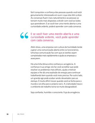 BEL PESCE38
fácil conquistar a conﬁança das pessoas quando você está
genuinamente interessado em ouvir o que elas têm a dizer.
As conversas ﬂuem mais naturalmente e as pessoas se
tornam muito mais dispostas a dividir com você as lições
que aprenderam. E se você tiver uma mente aberta e uma
curiosidade ardente, poderá aprender com cada conversa.
Além disso, uma empresa com cultura de humildade tende
a gerar uma comunicação aberta entre os funcionários.
Uma boa comunicação faz com que as tarefas sejam
completadas mais rapidamente e ajuda as empresas a
avançarem.
Há uma linha tênue entre conﬁança e arrogância. A
conﬁança é sua amiga: ela faz você acreditar que pode
resolver os problemas mais difíceis, ajuda a motivar
equipes e lhe dá uma explosão de energia para continuar
trabalhando bem quando você mais precisa. Por outro lado,
um grande ego pode acabar sendo devastador para as
startups. É muito difícil inovar quando você se fecha para o
mundo e só olha para o próprio nariz. A criatividade trava e
o ambiente de trabalho torna-se muito desagradável.
Seja conﬁante, humilde e consciente. Fuja da arrogância.
E se você tiver uma mente-aberta e uma
curiosidade ardente, você pode aprender
com cada conversa.
 