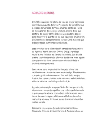 AGRADECIMENTOS
Em 2011, eu ganhei na loteria da vida ao cruzar caminhos
com Flávio Augusto da Silva, Presidente do Ometz Group
e criador do Geração de Valor. Quando contei ao Flávio
os meus planos de escrever um livro, ele me disse que
gostaria de ajudar com o projeto. Mas ajudar é pouco
para descrever o quanto ele e a sua equipe se envolveram.
Eles realmente abraçaram esse livro de uma maneira que
excedeu todas as minhas expectativas.
Esse livro não teria existido sem o trabalho maravilhoso
da Agência Yeah!, parte do Ometz Group. Agradeço
muito à Ana Freitas e ao Sandro Serzedello, que a cada
dia me surpreenderam ao oferecer ajuda com mais algum
componente do livro, sempre com uma qualidade e
criatividade inigualáveis.
Sem a Ana, seria impossível ter lançado o livro tão
rapidamente e com tanta atenção ao design. Ela coordenou
o projeto gráﬁco do começo ao ﬁm, incluindo a capa,
ilustrações, layouts, fontes e até mesmo o website do livro,
além de ideas de marketing e distribuição.
Agradeço de coração a aquipe Yeah!. Em tempo recorde,
eles criaram um projeto gráﬁco que reﬂete perfeitamente
o que eu queria retratar com o livro, colocaram as ideas
desse livro em imagens, elaboraram títulos e também
marketing ao redor do livro e me ensinaram muito sobre
mídias sociais.
Escrever é re-escrever. Agradeço imensamente ao
Alexandre Oliveira, à Eliane Carone, à Adriana Julião, ao
 