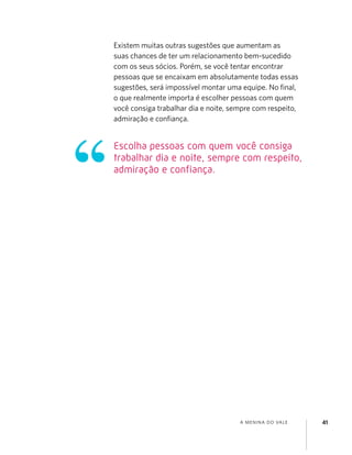 A MENINA DO VALE 41
Existem muitas outras sugestões que aumentam as
suas chances de ter um relacionamento bem-sucedido
com os seus sócios. Porém, se você tentar encontrar
pessoas que se encaixam em absolutamente todas essas
sugestões, será impossível montar uma equipe. No ﬁnal,
o que realmente importa é escolher pessoas com quem
você consiga trabalhar dia e noite, sempre com respeito,
admiração e conﬁança.
Escolha pessoas com quem você consiga
trabalhar dia e noite, sempre com respeito,
admiração e confiança.
 