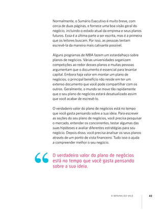 A MENINA DO VALE 43
Normalmente, o Sumário Executivo é muito breve, com
cerca de duas páginas, e fornece uma boa visão geral do
negócio, incluindo o estado atual da empresa e seus planos
futuros. Essa é a última parte a ser escrita, mas é a primeira
que os leitores buscam. Por isso, as pessoas tentam
escrevê-la da maneira mais cativante possível.
Alguns programas de MBA fazem um estardalhaço sobre
planos de negócios. Várias universidades organizam
competições ao redor desses planos e muitas pessoas
argumentam que o documento é essencial para levantar
capital. Embora haja valor em montar um plano de
negócios, o principal benefício não reside em ter um
extenso documento que você pode compartilhar com os
outros. Geralmente, o mundo se move tão rapidamente
que o seu plano de negócios estará desatualizado assim
que você acabar de escrevê-lo.
O verdadeiro valor do plano de negócios está no tempo
que você gasta pensando sobre a sua ideia. Para escrever
as seções do seu plano de negócios, você precisa pesquisar
o mercado, entender os concorrentes, testar algumas das
suas hipóteses e avaliar diferentes estratégias para seu
negócio. Depois disso, você precisa analisar os seus planos
através de um ponto de vista ﬁnanceiro. Tudo isso o ajuda
a compreender melhor o seu negócio.
O verdadeiro valor do plano de negócios
está no tempo que você gasta pensando
sobre a sua ideia.
 
