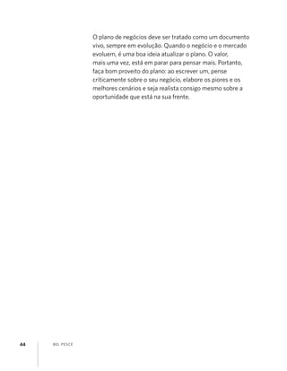 BEL PESCE44
O plano de negócios deve ser tratado como um documento
vivo, sempre em evolução. Quando o negócio e o mercado
evoluem, é uma boa ideia atualizar o plano. O valor,
mais uma vez, está em parar para pensar mais. Portanto,
faça bom proveito do plano: ao escrever um, pense
criticamente sobre o seu negócio, elabore os piores e os
melhores cenários e seja realista consigo mesmo sobre a
oportunidade que está na sua frente.
 