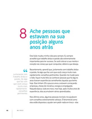 BEL PESCE46
Esta lição mudou minha vida para sempre. Eu sempre
acreditei que trabalho árduo e paixão são extremamente
importantes para ter sucesso. Se você colocar a sua mente e
coração nas coisas que quer conquistar, obterá o que deseja.
Recentemente, aprendi que, juntamente com trabalho árduo
e paixão, há algo que faz com que você cresça muito mais
rapidamente: conselhos pertinentes. Quando me mudei para
o Vale, ﬁquei muito feliz ao conhecer pessoas que há alguns
anos tiveram experiências semelhantes àquelas que tenho
hoje. Elas tinham 20 e poucos anos e estavam começando
empresas, cheias de iniciativa, energia e empolgação.
Naquela época, tudo era novo, mas hoje, após muitos anos de
experiência, elas acumularam vários aprendizados.
Nos últimos anos, algumas pessoas incríveis me ajudaram
com conselhos extremamente valiosos. É fenomenal como
elas estão dispostas a ajudar sem pedir nada em troca - elas
Ache pessoas que
estavam na sua
posição alguns
anos atrás
8
juntamente com
trabalho árduo e
paixão, há algo
que faz com
que você cresça
muito mais
rapidamente:
conselhos
pertinentes
 
