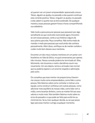 A MENINA DO VALE 47
só querem ver um jovem empreendedor apaixonado crescer.
Talvez, alguém as ajudou no passado e elas querem continuar
esta corrente positiva. Talvez, ninguém as ajudou no passado
e elas sabem o quanto isso as teria acelerado. De qualquer
maneira, essas pessoas gastam horas e horas compartilhando
sua sabedoria.
Vale muito a pena procurar pessoas que passaram por algo
semelhante ao que você está vivenciando agora. Encontre-
se com essas pessoas, conte a sua história e alguns de
seus planos para elas. Peça conselhos. Não tenha medo de
mandar e-mails para pessoas que você ainda não conhece
pessoalmente. Além disso, certiﬁque-se de manter contato e
cuidar muito bem desses seus mentores.
Encontrei um dos meus maiores mentores em um jantar com
brasileiros no Vale do Silício, no qual conversamos por apenas
três minutos. Nossa conexão poderia ter terminado ali. Mas,
felizmente, nós trocamos e-mails e decidimos reunir-nos
novamente. Um ano depois, temos a amizade mais incrível
que eu poderia esperar e um enorme respeito e admiração
pelo outro.
Os conselhos que esse mentor me proporcionou ﬁzeram-
me crescer muito como empreendedora, como líder e como
pessoa. Nós falamos sobre como contratar e motivar uma
equipe, como construir conﬁança com outras pessoas, como
adicionar mais equilíbrio às nossas vidas, como lidar com a
mídia, como levantar dinheiro, como se manter ﬁel aos seus
valores e muito mais. Nós também falamos muito sobre os
erros do passado e o que pode ser feito para evitá-los ou
minimizá-los. Se eu tiver qualquer dúvida, eu sei que posso
ligar para esse mentor e amigo a qualquer momento.
 