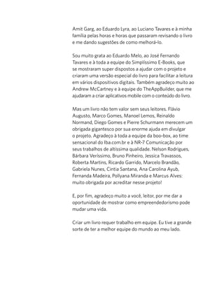 Amit Garg, ao Eduardo Lyra, ao Luciano Tavares e à minha
família pelas horas e horas que passaram revisando o livro
e me dando sugestões de como melhorá-lo.
Sou muito grata ao Eduardo Melo, ao José Fernando
Tavares e à toda a equipe do Simplíssimo E-Books, que
se mostraram super dispostos a ajudar com o projeto e
criaram uma versão especial do livro para facilitar a leitura
em vários dispositivos digitais. Também agradeço muito ao
Andrew McCartney e à equipe do TheAppBuilder, que me
ajudaram a criar aplicativos mobile com o conteúdo do livro.
Mas um livro não tem valor sem seus leitores. Flávio
Augusto, Marco Gomes, Manoel Lemos, Reinaldo
Normand, Diego Gomes e Pierre Schurmann merecem um
obrigada gigantesco por sua enorme ajuda em divulgar
o projeto. Agradeço à toda a equipe da boo-box, ao time
sensacional do Iba.com.br e à NR-7 Comunicação por
seus trabalhos de altíssima qualidade. Nelson Rodrigues,
Bárbara Veríssimo, Bruno Pinheiro, Jessica Travassos,
Roberta Martins, Ricardo Garrido, Marcelo Brandão,
Gabriela Nunes, Cintia Santana, Ana Carolina Ayub,
Fernanda Madeira, Pollyana Miranda e Marcus Alves:
muito obrigada por acreditar nesse projeto!
E, por ﬁm, agradeço muito a você, leitor, por me dar a
oportunidade de mostrar como empreendedorismo pode
mudar uma vida.
Criar um livro requer trabalho em equipe. Eu tive a grande
sorte de ter a melhor equipe do mundo ao meu lado.
 