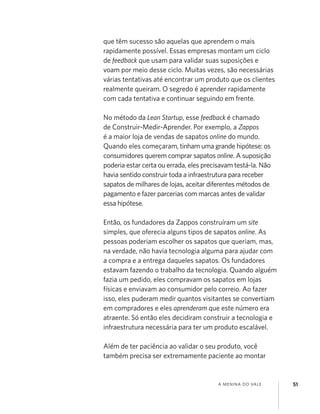 A MENINA DO VALE 51
que têm sucesso são aquelas que aprendem o mais
rapidamente possível. Essas empresas montam um ciclo
de feedback que usam para validar suas suposições e
voam por meio desse ciclo. Muitas vezes, são necessárias
várias tentativas até encontrar um produto que os clientes
realmente queiram. O segredo é aprender rapidamente
com cada tentativa e continuar seguindo em frente.
No método da Lean Startup, esse feedback é chamado
de Construir-Medir-Aprender. Por exemplo, a Zappos
é a maior loja de vendas de sapatos online do mundo.
Quando eles começaram, tinham uma grande hipótese: os
consumidores querem comprar sapatos online. A suposição
poderia estar certa ou errada, eles precisavam testá-la. Não
havia sentido construir toda a infraestrutura para receber
sapatos de milhares de lojas, aceitar diferentes métodos de
pagamento e fazer parcerias com marcas antes de validar
essa hipótese.
Então, os fundadores da Zappos construíram um site
simples, que oferecia alguns tipos de sapatos online. As
pessoas poderiam escolher os sapatos que queriam, mas,
na verdade, não havia tecnologia alguma para ajudar com
a compra e a entrega daqueles sapatos. Os fundadores
estavam fazendo o trabalho da tecnologia. Quando alguém
fazia um pedido, eles compravam os sapatos em lojas
físicas e enviavam ao consumidor pelo correio. Ao fazer
isso, eles puderam medir quantos visitantes se convertiam
em compradores e eles aprenderam que este número era
atraente. Só então eles decidiram construir a tecnologia e
infraestrutura necessária para ter um produto escalável.
Além de ter paciência ao validar o seu produto, você
também precisa ser extremamente paciente ao montar
 