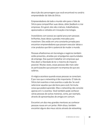 A MENINA DO VALE 61
descrição dos personagens que você encontrará no cenário
empreendedor do Vale do Silício.
Empreendedores de todo o mundo vêm para o Vale do
Silício para compartilhar suas ideias, obter feedback e criar
empresas. Em geral, eles são criativos, trabalhadores,
apaixonados e vidrados em inovação e tecnologia.
Investidores com acesso ao capital procuram pessoas
brilhantes, boas ideias e grandes mercados para
investirem. Eles estão em uma constante jornada para
encontrar empreendedores que possam executar ideias e
criar produtos que têm o potencial de mudar o mundo.
Pessoas aﬁadíssimas em tecnologia e negócios também
estão presentes, atraídas por empolgantes oportunidades
de emprego. Elas querem trabalhar em empresas que
lhes deem a liberdade de ter o máximo de impacto
possível. Muitas vezes, essas pessoas dão mais valor
às participações que possuem na empresa do que aos
salários.
A mágica acontece quando essas pessoas se conectam.
É por isso que o networking é tão importante. O Vale do
Silício tem eventos e mais eventos a cada dia. Se você
selecionar aqueles que são bons para você, há muita
coisa que poderá aprender. Mas o networking não consiste
apenas em ir a eventos. Você também pode conhecer
várias pessoas de outras maneiras, como, por exemplo,
através de apresentações de amigos em comum.
Encontrei um dos meu grandes mentores ao conhecer
pessoas novas em um jantar. Além disso, também
encontrei alguns dos meus sócios através de networking.
 