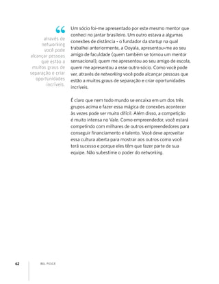 BEL PESCE62
Um sócio foi-me apresentado por este mesmo mentor que
conheci no jantar brasileiro. Um outro estava a algumas
conexões de distância - o fundador da startup na qual
trabalhei anteriormente, a Ooyala, apresentou-me ao seu
amigo de faculdade (quem também se tornou um mentor
sensacional), quem me apresentou ao seu amigo de escola,
quem me apresentou a esse outro sócio. Como você pode
ver, através de networking você pode alcançar pessoas que
estão a muitos graus de separação e criar oportunidades
incríveis.
É claro que nem todo mundo se encaixa em um dos três
grupos acima e fazer essa mágica de conexões acontecer
às vezes pode ser muito difícil. Além disso, a competição
é muito intensa no Vale. Como empreendedor, você estará
competindo com milhares de outros empreendedores para
conseguir ﬁnanciamento e talento. Você deve aproveitar
essa cultura aberta para mostrar aos outros como você
terá sucesso e porque eles têm que fazer parte de sua
equipe. Não subestime o poder do networking.
através de
networking
você pode
alcançar pessoas
que estão a
muitos graus de
separação e criar
oportunidades
incríveis.
 