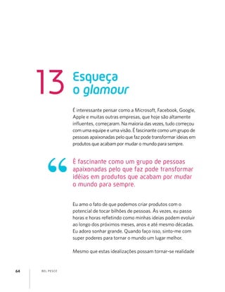 BEL PESCE64
É interessante pensar como a Microsoft, Facebook, Google,
Apple e muitas outras empresas, que hoje são altamente
inﬂuentes, começaram. Na maioria das vezes, tudo começou
com uma equipe e uma visão. É fascinante como um grupo de
pessoas apaixonadas pelo que faz pode transformar ideias em
produtos que acabam por mudar o mundo para sempre.
Eu amo o fato de que podemos criar produtos com o
potencial de tocar bilhões de pessoas. Às vezes, eu passo
horas e horas reﬂetindo como minhas ideias podem evoluir
ao longo dos próximos meses, anos e até mesmo décadas.
Eu adoro sonhar grande. Quando faço isso, sinto-me com
super poderes para tornar o mundo um lugar melhor.
Mesmo que estas idealizações possam tornar-se realidade
Esqueça
o glamour13
É fascinante como um grupo de pessoas
apaixonadas pelo que faz pode transformar
idéias em produtos que acabam por mudar
o mundo para sempre.
 