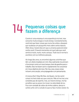 A MENINA DO VALE 67
Construir uma empresa é uma experiência incrível, mas
consome muita energia e muito tempo. Constantemente,
você terá que fazer coisas que nunca fez antes e desejará
que soubesse um pouquinho mais sobre certos tópicos.
Além disso, haverá dias em que o universo parecerá estar
contra você. E haverá momentos em que tudo que você
sentirá é muito, muito, muito cansaço. Tudo isso é normal e
acontece com as melhores pessoas.
Ao longo dos anos, eu encontrei algumas coisinhas que
têm um efeito imediato em mim. Elas realmente me animam
e funcionam como um novo tanque cheio de gasolina para o
trabalho. Elas me fazem sorrir e rapidamente me concentrar
em meus objetivos de novo. No meu caso, essas coisas
incluem uma canção, uma propaganda e um pensamento.
A música Don’t Stop Me Now, do Queen, me faz sentir
coisas incríveis toda vez que a escuto. Não só me traz uma
completa paz de espírito, mas, ao mesmo tempo, me faz
acreditar que eu posso me mover na velocidade da luz.
Fico com vontade de saltar da minha cadeira, dançar e
cantar junto com a canção (o que eu faço muitas vezes). Eu
Pequenas coisas que
fazem a diferença14
 