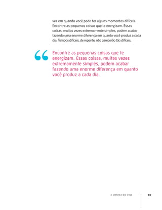 A MENINA DO VALE 69
vez em quando você pode ter alguns momentos difíceis.
Encontre as pequenas coisas que te energizam. Essas
coisas, muitas vezes extremamente simples, podem acabar
fazendo uma enorme diferença em quanto você produz a cada
dia.Temposdifíceis,derepente,nãoparecerãotãodifíceis.
Encontre as pequenas coisas que te
energizam. Essas coisas, muitas vezes
extremamente simples, podem acabar
fazendo uma enorme diferença em quanto
você produz a cada dia.
 
