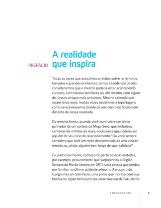 A MENINA DO VALE 7
Todas as vezes que assistimos a relatos sobre terremotos,
tornados e grandes enchentes, temos a tendência de não
considerarmos que o mesmo poderia estar acontecendo
conosco, com nossos familiares ou, até mesmo, com algum
de nossos amigos mais próximos. Mesmo sabendo que
sejam fatos reais, muitas vezes assistimos a reportagens
como se estivéssemos diante de um roteiro de ﬁcção bem
distante de nossa realidade.
Da mesma forma, quando você ouve sobre um único
ganhador de um sorteio da Mega Sena, que embolsou
centenas de milhões de reais, você pensa que poderia ser
alguém de seu ciclo de relacionamento? Ou você sempre
considera que será um rosto desconhecido de uma cidade
remota ou, ainda, alguém bem longe de sua realidade?
Eu, particularmente, conheço de perto pessoas afetadas,
por exemplo, pela enchente que surpreendeu a Região
Serrana do Rio de Janeiro em 2011; uma pessoa que perdeu
um familiar no último acidente aéreo no Aeroporto de
Congonhas em São Paulo; uma prima que morava com sua
família no Japão bem perto da usina Nuclear de Fukushima
A realidade
que inspiraPREFÁCIO
 
