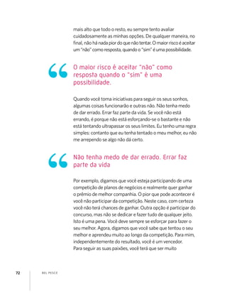 BEL PESCE72
mais alto que todo o resto, eu sempre tento avaliar
cuidadosamente as minhas opções. De qualquer maneira, no
ﬁnal, não hánadapiordoquenãotentar.Omaiorriscoéaceitar
um“não”comoresposta,quandoo“sim”éumapossibilidade.
Quando você toma iniciativas para seguir os seus sonhos,
algumas coisas funcionarão e outras não. Não tenha medo
de dar errado. Errar faz parte da vida. Se você não está
errando, é porque não está esforçando-se o bastante e não
está tentando ultrapassar os seus limites. Eu tenho uma regra
simples: contanto que eu tenha tentado o meu melhor, eu não
me arrependo se algo não dá certo.
Por exemplo, digamos que você esteja participando de uma
competição de planos de negócios e realmente quer ganhar
o prêmio de melhor companhia. O pior que pode acontecer é
você não participar da competição. Neste caso, com certeza
você não terá chances de ganhar. Outra opção é participar do
concurso, mas não se dedicar e fazer tudo de qualquer jeito.
Isto é uma pena. Você deve sempre se esforçar para fazer o
seu melhor. Agora, digamos que você sabe que tentou o seu
melhor e aprendeu muito ao longo da competição. Para mim,
independentemente do resultado, você é um vencedor.
Para seguir as suas paixões, você terá que ser muito
O maior risco é aceitar “não” como
resposta quando o “sim” é uma
possibilidade.
Não tenha medo de dar errado. Errar faz
parte da vida
 