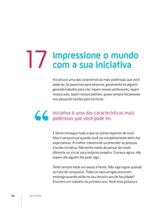 BEL PESCE76
Iniciativa é uma das características mais poderosas que você
pode ter. Se pararmos para observar, geralmente há alguém
gerando trabalho para nós. Sejam nossos professores, sejam
nossos pais, sejam nossos patrões, quase sempre há pessoas
nos passando tarefas para terminar.
É ótimo conseguir tudo o que os outros esperam de você.
Mas é sensacional quando você vai completamente além das
expectativas. A melhor maneira de surpreender as pessoas
é tendo iniciativa. Não tenha medo de pensar de modo
diferente ou iniciar seus próprios projetos. Comece agora, não
espere até alguém lhe pedir algo.
Tente sempre estar um passo à frente. Não siga regras quando
se trata de conquistas. Todos os seus amigos procuram
emprego quando estão no seu terceiro ano de faculdade?
Encontre um trabalho no primeiro ano. Você ama guitarra e
Impressione o mundo
com a sua iniciativa17
Iniciativa é uma das características mais
poderosas que você pode ter.
 
