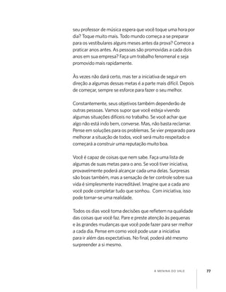 A MENINA DO VALE 77
seu professor de música espera que você toque uma hora por
dia? Toque muito mais. Todo mundo começa a se preparar
para os vestibulares alguns meses antes da prova? Comece a
praticar anos antes. As pessoas são promovidas a cada dois
anos em sua empresa? Faça um trabalho fenomenal e seja
promovido mais rapidamente.
Às vezes não dará certo, mas ter a iniciativa de seguir em
direção a algumas dessas metas é a parte mais difícil. Depois
de começar, sempre se esforce para fazer o seu melhor.
Constantemente, seus objetivos também dependerão de
outras pessoas. Vamos supor que você esteja vivendo
algumas situações difíceis no trabalho. Se você achar que
algo não está indo bem, converse. Mas, não basta reclamar.
Pense em soluções para os problemas. Se vier preparado para
melhorar a situação de todos, você será muito respeitado e
começará a construir uma reputação muito boa.
Você é capaz de coisas que nem sabe. Faça uma lista de
algumas de suas metas para o ano. Se você tiver iniciativa,
provavelmente poderá alcançar cada uma delas. Surpresas
são boas também, mas a sensação de ter controle sobre sua
vida é simplesmente inacreditável. Imagine que a cada ano
você pode completar tudo que sonhou. Com iniciativa, isso
pode tornar-se uma realidade.
Todos os dias você toma decisões que reﬂetem na qualidade
das coisas que você faz. Pare e preste atenção às pequenas
e às grandes mudanças que você pode fazer para ser melhor
a cada dia. Pense em como você pode usar a iniciativa
para ir além das expectativas. No ﬁnal, poderá até mesmo
surpreender a si mesmo.
 