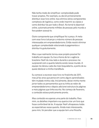 A MENINA DO VALE 79
Não tenha medo de simpliﬁcar: complexidade pode
travar projetos. Por exemplo, eu decidi primeiramente
distribuir esse livro online. Isso elimina vários componentes
complexos de logística, como onde imprimir as cópias e
como distribuí-las por todo o Brasil. Ao torná-lo diponível
online, automaticamente milhões de pessoas pelo mundo a
fora podem acessá-lo.
Outro componente que simpliﬁquei foi o preço. A meta
com esse livro é alcançar o máximo número de pessoas
interessadas em empreendedorismo. Então resolvi eliminar
qualquer complexidade relacionada à pagamentos e
distribuí-lo gratuitamente.
Mas o que realmente tornou esse projeto possível foi
trabalho em equipe. Eu tive a honra de ter a agência
brasileira Yeah! do meu lado e durante o processo me
surpreendi com o quanto talento existe nesse mundo. A
equipe me deixou cada dia mais boquiaberta, a ponto de eu
quase deslocar a minha mandíbula.
Eu comecei a escrever esse livro no ﬁnalzinho de 2011,
mas já faz anos que penso em como alguns aprendizados
têm mudado minha vida. Inicialmente, deixei minha mente
jorrar todos os pensamentos que eu tinha ao redor de
empreendedorismo e depois adicionei estrutura às páginas
e mais páginas que tinha escrito. No começo de Fevereiro,
o conteúdo estava praticamente pronto.
Mas conteúdo era apenas uma parte do trabalho. Para
mim, os detalhes importam e eu queria criar um livro que
fosse confortável de ler. A equipe Yeah! ultrapassou todas
as expectativas nesse quesito. Ainda mais interessante,
para mim, foi perceber que a equipe tem uma ﬁlosoﬁa
 