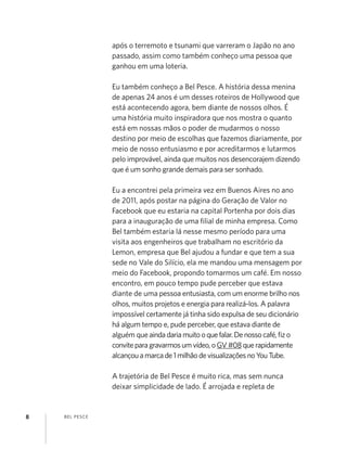 BEL PESCE8
após o terremoto e tsunami que varreram o Japão no ano
passado, assim como também conheço uma pessoa que
ganhou em uma loteria.
Eu também conheço a Bel Pesce. A história dessa menina
de apenas 24 anos é um desses roteiros de Hollywood que
está acontecendo agora, bem diante de nossos olhos. É
uma história muito inspiradora que nos mostra o quanto
está em nossas mãos o poder de mudarmos o nosso
destino por meio de escolhas que fazemos diariamente, por
meio de nosso entusiasmo e por acreditarmos e lutarmos
pelo improvável, ainda que muitos nos desencorajem dizendo
que é um sonho grande demais para ser sonhado.
Eu a encontrei pela primeira vez em Buenos Aires no ano
de 2011, após postar na página do Geração de Valor no
Facebook que eu estaria na capital Portenha por dois dias
para a inauguração de uma ﬁlial de minha empresa. Como
Bel também estaria lá nesse mesmo período para uma
visita aos engenheiros que trabalham no escritório da
Lemon, empresa que Bel ajudou a fundar e que tem a sua
sede no Vale do Silício, ela me mandou uma mensagem por
meio do Facebook, propondo tomarmos um café. Em nosso
encontro, em pouco tempo pude perceber que estava
diante de uma pessoa entusiasta, com um enorme brilho nos
olhos, muitos projetos e energia para realizá-los. A palavra
impossível certamente já tinha sido expulsa de seu dicionário
há algum tempo e, pude perceber, que estava diante de
alguém queaindadariamuitooquefalar.Denossocafé,ﬁzo
conviteparagravarmosumvídeo,oGV#08querapidamente
alcançouamarcade1milhãodevisualizaçõesnoYouTube.
A trajetória de Bel Pesce é muito rica, mas sem nunca
deixar simplicidade de lado. É arrojada e repleta de
 