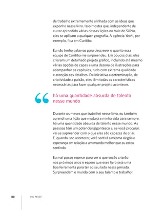 BEL PESCE80
de trabalho extremamente alinhada com as ideas que
exponho nesse livro. Isso mostra que, independente de
eu ter aprendido várias dessas lições no Vale do Silício,
elas se aplicam a qualquer geograﬁa. A agência Yeah!, por
exemplo, ﬁca em Curitiba.
Eu não tenho palavras para descrever o quanto essa
equipe de Curitiba me surpreendeu. Em poucos dias, eles
criaram um detalhado projeto gráﬁco, incluindo até mesmo
várias opções de capas e uma dezena de ilustrações para
acompanhar os capítulos, tudo com extrema qualidade
e atenção aos detalhes. De iniciativa a determinação, de
criatividade a paixão, eles têm todas as características
necessárias para fazer qualquer projeto acontecer.
Durante os meses que trabalhei nesse livro, eu também
aprendi uma lição que mudará a minha vida para sempre:
há uma quantidade absurda de talento nesse mundo. As
pessoas têm um potencial gigantesco e, se você procurar,
vai se supreender com o que elas são capazes de criar.
E, quando isso acontecer, você sentirá a mesma alegria e
esperança em relação a um mundo melhor que eu estou
sentindo.
Eu mal posso esperar para ver o que vocês criarão
nos próximos anos e espero que esse livro seja uma
boa ferramenta para ter ao seu lado nessa jornada.
Surpreendam o mundo com o seu talento e trabalho!
há uma quantidade absurda de talento
nesse mundo
 