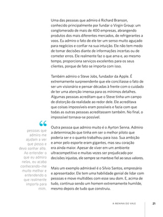 a menina do vale 21
Uma das pessoas que admiro é Richard Branson,
conhecido principalmente por fundar o Virgin Group: um
conglomerado de mais de 400 empresas, abrangendo
produtos dos mais diferentes mercados, de refrigerantes a
voos. Eu admiro o fato de ele ter um senso muito aguçado
para negócios e confiar na sua intuição. Ele não tem medo
de tomar decisões diante de informações incertas ou de
cometer erros. Ele realmente faz o que ama e, ao mesmo
tempo, proporciona serviços excelentes para os seus
clientes, porque de fato se importa com isso.
Também admiro o Steve Jobs, fundador da Apple. É
extremamente surpreendente que ele conciliasse o fato de
ser um visionário e pensar décadas à frente com o cuidado
de ter uma atenção imensa para os mínimos detalhes.
Algumas pessoas acreditam que o Steve tinha um campo
de distorção da realidade ao redor dele. Ele acreditava
que coisas impossíveis eram possíveis e fazia com que
todas as outras pessoas acreditassem também. No final, o
impossível tornava-se possível.
Outra pessoa que admiro muito é o Ayrton Senna. Admiro
a determinação que tinha em ser o melhor piloto que
poderia ser e o quanto trabalhou para isso. Sua ambição
e amor pelo esporte eram gigantes, mas seu coração
era ainda maior. Apesar de viver em um ambiente
ultracompetitivo e muitas vezes ser prejudicado por
decisões injustas, ele sempre se manteve fiel ao seus valores.
Mais um exemplo admirável é o Sílvio Santos, empresário
e apresentador. Ele tem uma habilidade genial de lidar com
pessoas e move multidões com esse seu dom. E, acima de
tudo, continua sendo um homem extremamente humilde,
mesmo depois de tudo que construiu.
pessoas que
admiro me
ajudam a ver
que posso e
devo sonhar alto.
Ao entender o
que eu admiro
nelas, eu acabo
conhecendo-me
muito melhor e
entendendo o
que realmente
importa para
mim.
 