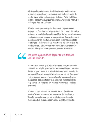 BEL PESCE80
de trabalho extremamente alinhada com as ideas que
exponho nesse livro. Isso mostra que, independente de
eu ter aprendido várias dessas lições no Vale do Silício,
elas se aplicam a qualquer geografia. A agência Yeah!, por
exemplo, fica em Curitiba.
Eu não tenho palavras para descrever o quanto essa
equipe de Curitiba me surpreendeu. Em poucos dias, eles
criaram um detalhado projeto gráfico, incluindo até mesmo
várias opções de capas e uma dezena de ilustrações para
acompanhar os capítulos, tudo com extrema qualidade
e atenção aos detalhes. De iniciativa a determinação, de
criatividade a paixão, eles têm todas as características
necessárias para fazer qualquer projeto acontecer.
Durante os meses que trabalhei nesse livro, eu também
aprendi uma lição que mudará a minha vida para sempre:
há uma quantidade absurda de talento nesse mundo. As
pessoas têm um potencial gigantesco e, se você procurar,
vai se supreender com o que elas são capazes de criar.
E, quando isso acontecer, você sentirá a mesma alegria e
esperança em relação a um mundo melhor que eu estou
sentindo.
Eu mal posso esperar para ver o que vocês criarão
nos próximos anos e espero que esse livro seja uma
boa ferramenta para ter ao seu lado nessa jornada.
Surpreendam o mundo com o seu talento e trabalho!
há uma quantidade absurda de talento
nesse mundo
 