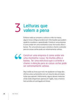 BEL PESCE24
Leituras que
valem a pena3
Embora nada se compare a colocar a mão na massa,
alguns livros e blogs providenciam informações que podem
ajudá-lo a acelerar o aprendizado. Construir uma empresa
é como andar em uma montanha-russa: há muitos altos e
baixos. Ter uma estrutura que o oriente e chame a atenção
para as coisas certas pode ser extremamente valioso.
Aqui estão os livros que mais me ajudaram ao longo dos
últimos anos, juntamente com um resumo das principais
lições que aprendi. Infelizmente, alguns desses materiais
ainda estão disponíveis apenas em inglês, mas a maioria
terá versões em português em breve.
Construir uma empresa é como andar em
uma montanha-russa: há muitos altos e
baixos. Ter uma estrutura que o oriente e
chame a atenção para as coisas certas pode
ser extremamente valioso.
 