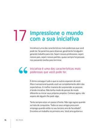 BEL PESCE76
Iniciativa é uma das características mais poderosas que você
pode ter. Se pararmos para observar, geralmente há alguém
gerando trabalho para nós. Sejam nossos professores, sejam
nossos pais, sejam nossos patrões, quase sempre há pessoas
nos passando tarefas para terminar.
É ótimo conseguir tudo o que os outros esperam de você.
Mas é sensacional quando você vai completamente além das
expectativas. A melhor maneira de surpreender as pessoas
é tendo iniciativa. Não tenha medo de pensar de modo
diferente ou iniciar seus próprios projetos. Comece agora, não
espere até alguém lhe pedir algo.
Tente sempre estar um passo à frente. Não siga regras quando
se trata de conquistas. Todos os seus amigos procuram
emprego quando estão no seu terceiro ano de faculdade?
Encontre um trabalho no primeiro ano. Você ama guitarra e
Impressione o mundo
com a sua iniciativa17
Iniciativa é uma das características mais
poderosas que você pode ter.
 