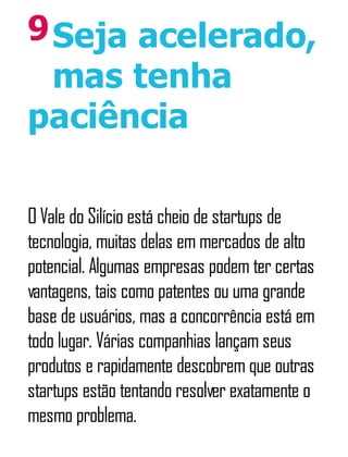 9Seja acelerado,
mas tenha
paciência
O Vale do Silício está cheio de startups de
tecnologia, muitas delas em mercados de alto
potencial. Algumas empresas podem ter certas
vantagens, tais como patentes ou uma grande
base de usuários, mas a concorrência está em
todo lugar. Várias companhias lançam seus
produtos e rapidamente descobrem que outras
startups estão tentando resolver exatamente o
mesmo problema.
 