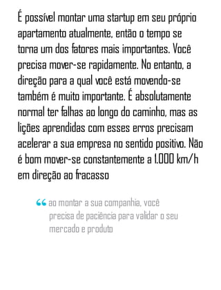 É possível montar uma startup em seu próprio
apartamento atualmente, então o tempo se
torna um dos fatores mais importantes. Você
precisa mover-se rapidamente. No entanto, a
direção para a qual você está movendo-se
também é muito importante. É absolutamente
normal ter falhas ao longo do caminho, mas as
lições aprendidas com esses erros precisam
acelerar a sua empresa no sentido positivo. Não
é bom mover-se constantemente a 1.000 km/h
em direção ao fracasso
ao montar a sua companhia, você
precisa de paciência para validar o seu
mercado e produto
 