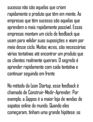 sucesso não são aquelas que criam
rapidamente o produto que têm em mente. As
empresas que têm sucesso são aquelas que
aprendem o mais rapidamente possível. Essas
empresas montam um ciclo de feedback que
usam para validar suas suposições e voam por
meio desse ciclo. Muitas vezes, são necessárias
várias tentativas até encontrar um produto que
os clientes realmente queiram. O segredo é
aprender rapidamente com cada tentativa e
continuar seguindo em frente
No método da Lean Startup, esse feedback é
chamado de Construir-Medir-Aprender. Por
exemplo, a Zappos é a maior loja de vendas de
sapatos online do mundo. Quando eles
começaram, tinham uma grande hipótese: os
 