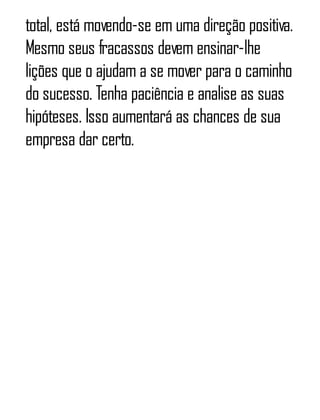 total, está movendo-se em uma direção positiva.
Mesmo seus fracassos devem ensinar-lhe
lições que o ajudam a se mover para o caminho
do sucesso. Tenha paciência e analise as suas
hipóteses. Isso aumentará as chances de sua
empresa dar certo.
 