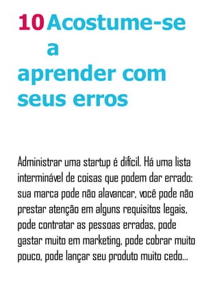 10Acostume-se
a
aprender com
seus erros
Administrar uma startup é difícil. Há uma lista
interminável de coisas que podem dar errado:
sua marca pode não alavancar, você pode não
prestar atenção em alguns requisitos legais,
pode contratar as pessoas erradas, pode
gastar muito em marketing, pode cobrar muito
pouco, pode lançar seu produto muito cedo...
 