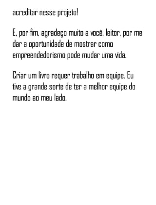 acreditar nesse projeto!
E, por fim, agradeço muito a você, leitor, por me
dar a oportunidade de mostrar como
empreendedorismo pode mudar uma vida.
Criar um livro requer trabalho em equipe. Eu
tive a grande sorte de ter a melhor equipe do
mundo ao meu lado.
 