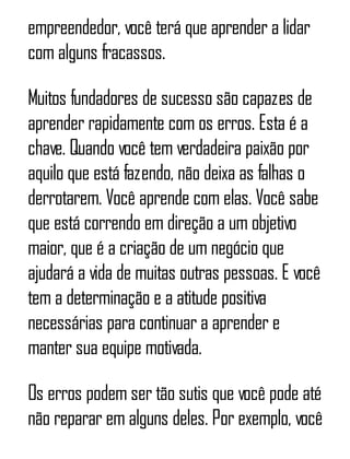empreendedor, você terá que aprender a lidar
com alguns fracassos.
Muitos fundadores de sucesso são capazes de
aprender rapidamente com os erros. Esta é a
chave. Quando você tem verdadeira paixão por
aquilo que está fazendo, não deixa as falhas o
derrotarem. Você aprende com elas. Você sabe
que está correndo em direção a um objetivo
maior, que é a criação de um negócio que
ajudará a vida de muitas outras pessoas. E você
tem a determinação e a atitude positiva
necessárias para continuar a aprender e
manter sua equipe motivada.
Os erros podem ser tão sutis que você pode até
não reparar em alguns deles. Por exemplo, você
 